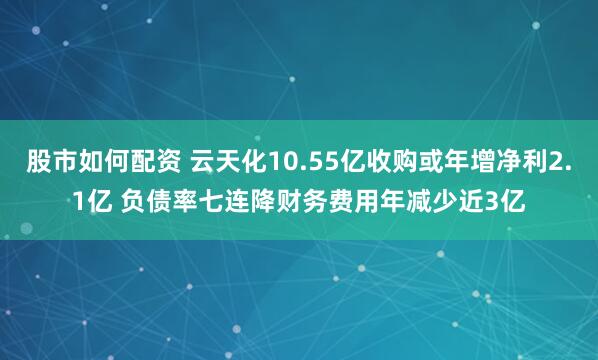 股市如何配资 云天化10.55亿收购或年增净利2.1亿 负债率七连降财务费用年减少近3亿
