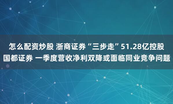 怎么配资炒股 浙商证券“三步走”51.28亿控股国都证券 一季度营收净利双降或面临同业竞争问题