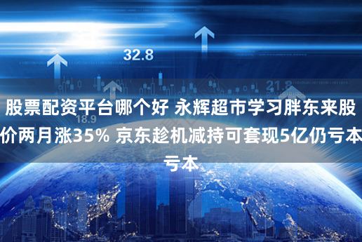 股票配资平台哪个好 永辉超市学习胖东来股价两月涨35% 京东趁机减持可套现5亿仍亏本