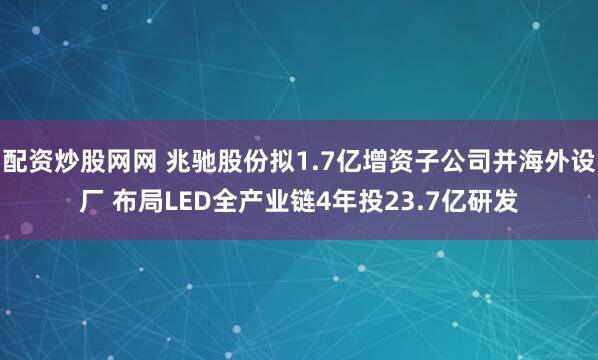 配资炒股网网 兆驰股份拟1.7亿增资子公司并海外设厂 布局LED全产业链4年投23.7亿研发