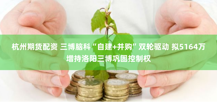 杭州期货配资 三博脑科“自建+并购”双轮驱动 拟5164万增持洛阳三博巩固控制权