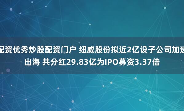 配资优秀炒股配资门户 纽威股份拟近2亿设子公司加速出海 共分红29.83亿为IPO募资3.37倍