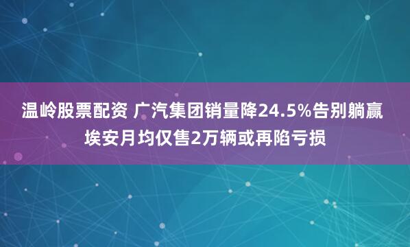 温岭股票配资 广汽集团销量降24.5%告别躺赢 埃安月均仅售2万辆或再陷亏损