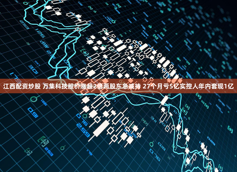 江西配资炒股 万集科技股价涨超2倍两股东急减持 27个月亏5亿实控人年内套现1亿