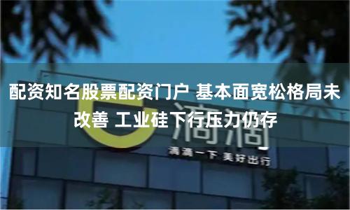 配资知名股票配资门户 基本面宽松格局未改善 工业硅下行压力仍存
