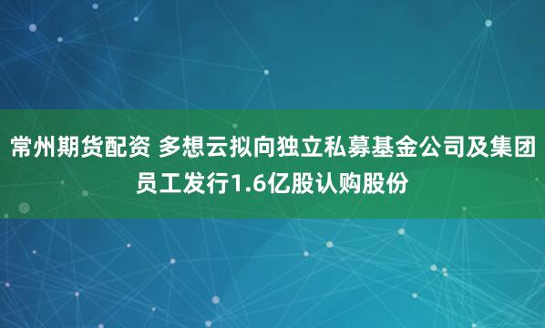 常州期货配资 多想云拟向独立私募基金公司及集团员工发行1.6亿股认购股份