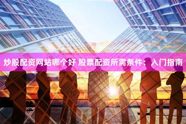 炒股配资网站哪个好 股票配资所需条件:入门指南