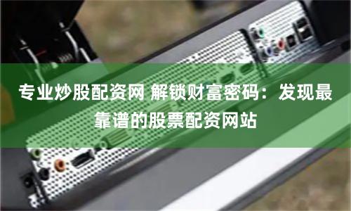 专业炒股配资网 解锁财富密码:发现最靠谱的股票配资网站