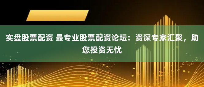 实盘股票配资 最专业股票配资论坛：资深专家汇聚，助您投资无忧