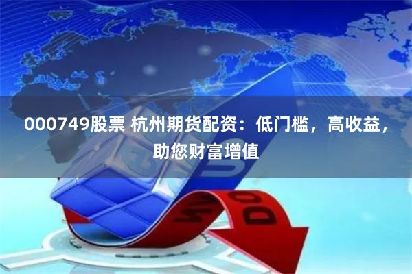 000749股票 杭州期货配资:低门槛,高收益,助您财富增值